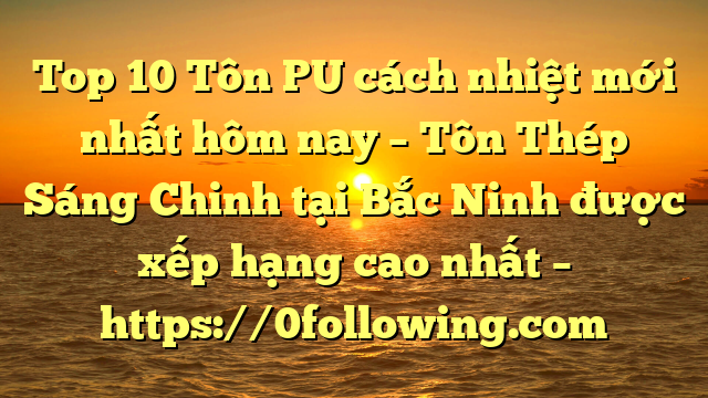 Top 10 Tôn PU cách nhiệt mới nhất hôm nay – Tôn Thép Sáng Chinh tại Bắc Ninh  được xếp hạng cao nhất – https://0following.com