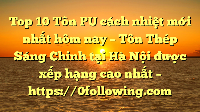 Top 10 Tôn PU cách nhiệt mới nhất hôm nay – Tôn Thép Sáng Chinh tại Hà Nội  được xếp hạng cao nhất – https://0following.com
