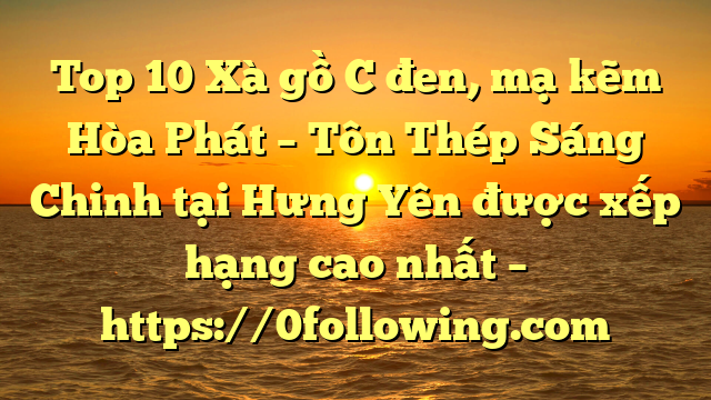 Top 10 Xà gồ C đen, mạ kẽm Hòa Phát  – Tôn Thép Sáng Chinh tại Hưng Yên  được xếp hạng cao nhất – https://0following.com