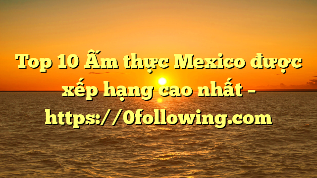 Top 10 Ấm thực Mexico được xếp hạng cao nhất – https://0following.com