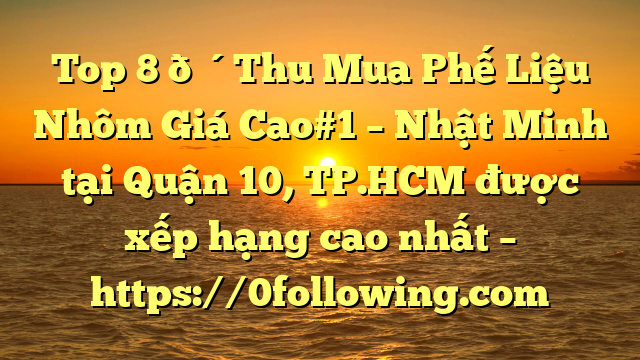 Top 8 🔴Thu Mua Phế Liệu Nhôm Giá Cao#1 – Nhật Minh tại Quận 10, TP.HCM  được xếp hạng cao nhất – https://0following.com