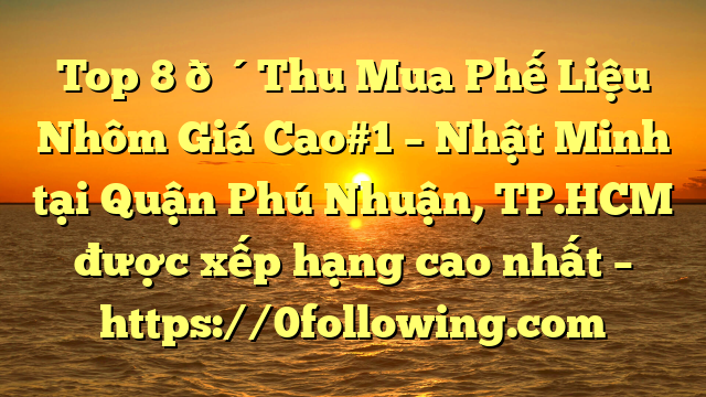 Top 8 🔴Thu Mua Phế Liệu Nhôm Giá Cao#1 – Nhật Minh tại Quận Phú Nhuận, TP.HCM  được xếp hạng cao nhất – https://0following.com