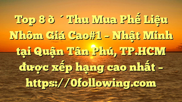 Top 8 🔴Thu Mua Phế Liệu Nhôm Giá Cao#1 – Nhật Minh tại Quận Tân Phú, TP.HCM  được xếp hạng cao nhất – https://0following.com