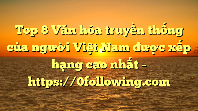 Top 8 Văn hóa truyền thống của người Việt Nam được xếp hạng cao nhất – https://0following.com