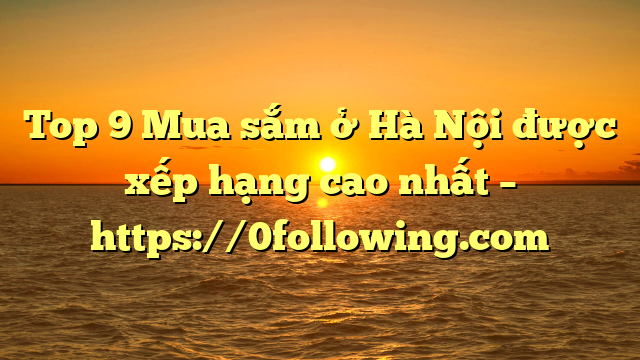 Top 9 Mua sắm ở Hà Nội được xếp hạng cao nhất – https://0following.com