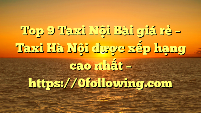 Top 9 Taxi Nội Bài giá rẻ – Taxi Hà Nội được xếp hạng cao nhất – https://0following.com