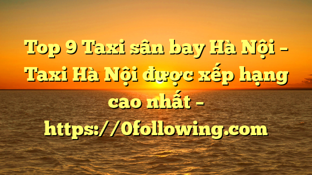 Top 9 Taxi sân bay Hà Nội – Taxi Hà Nội được xếp hạng cao nhất – https://0following.com