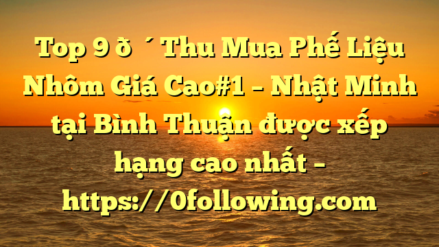 Top 9 🔴Thu Mua Phế Liệu Nhôm Giá Cao#1 – Nhật Minh tại Bình Thuận  được xếp hạng cao nhất – https://0following.com