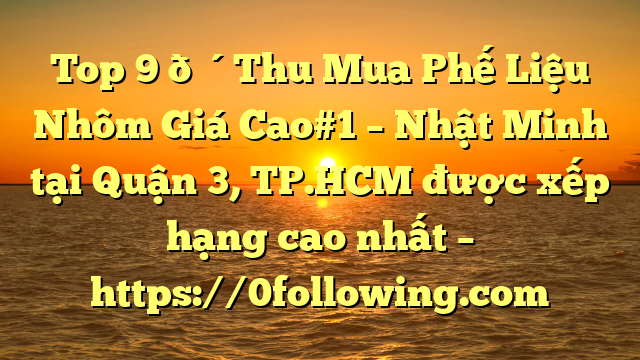 Top 9 🔴Thu Mua Phế Liệu Nhôm Giá Cao#1 – Nhật Minh tại Quận 3, TP.HCM  được xếp hạng cao nhất – https://0following.com