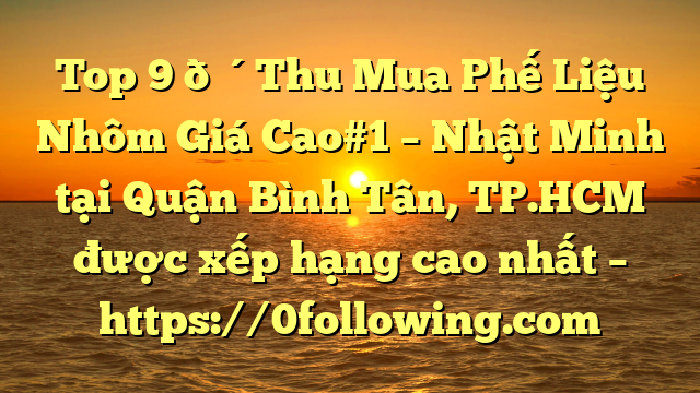 Top 9 🔴Thu Mua Phế Liệu Nhôm Giá Cao#1 – Nhật Minh tại Quận Bình Tân, TP.HCM  được xếp hạng cao nhất – https://0following.com