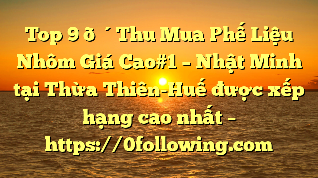 Top 9 🔴Thu Mua Phế Liệu Nhôm Giá Cao#1 – Nhật Minh tại Thừa Thiên-Huế  được xếp hạng cao nhất – https://0following.com