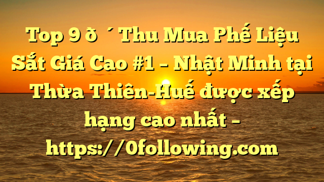 Top 9 🔴Thu Mua Phế Liệu Sắt Giá Cao #1 – Nhật Minh tại Thừa Thiên-Huế  được xếp hạng cao nhất – https://0following.com