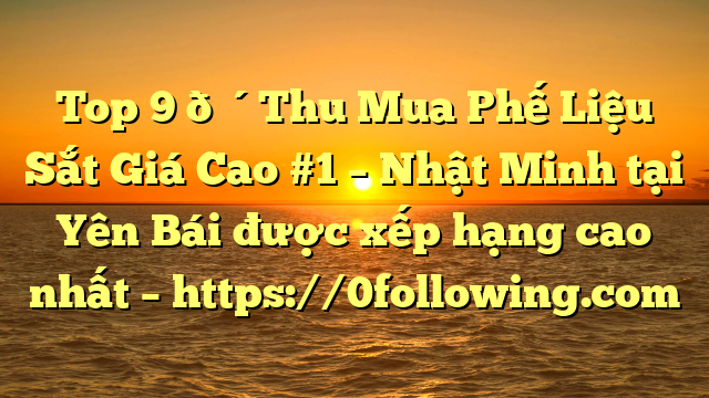 Top 9 🔴Thu Mua Phế Liệu Sắt Giá Cao #1 – Nhật Minh tại Yên Bái  được xếp hạng cao nhất – https://0following.com