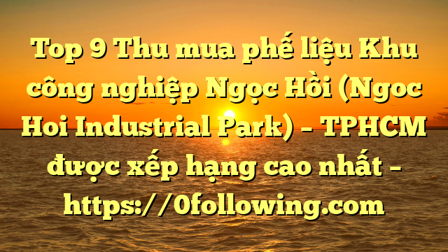 Top 9 Thu mua phế liệu Khu công nghiệp Ngọc Hồi (Ngoc Hoi Industrial Park) – TPHCM được xếp hạng cao nhất – https://0following.com