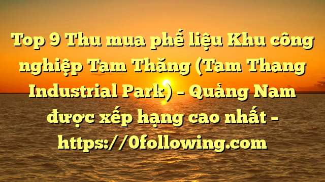 Top 9 Thu mua phế liệu Khu công nghiệp Tam Thăng (Tam Thang Industrial Park) – Quảng Nam được xếp hạng cao nhất – https://0following.com