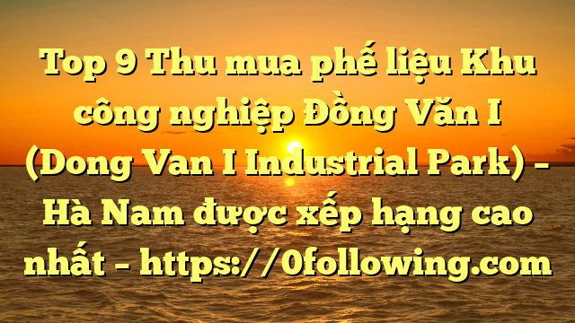 Top 9 Thu mua phế liệu Khu công nghiệp Đồng Văn I (Dong Van I Industrial Park) – Hà Nam được xếp hạng cao nhất – https://0following.com