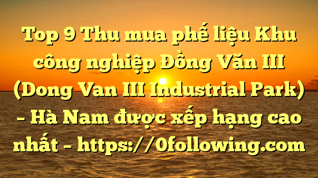 Top 9 Thu mua phế liệu Khu công nghiệp Đồng Văn III (Dong Van III Industrial Park) – Hà Nam được xếp hạng cao nhất – https://0following.com