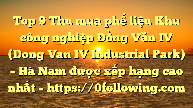 Top 9 Thu mua phế liệu Khu công nghiệp Đồng Văn IV (Dong Van IV Industrial Park) – Hà Nam được xếp hạng cao nhất – https://0following.com