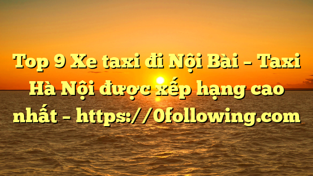 Top 9 Xe taxi đi Nội Bài – Taxi Hà Nội được xếp hạng cao nhất – https://0following.com